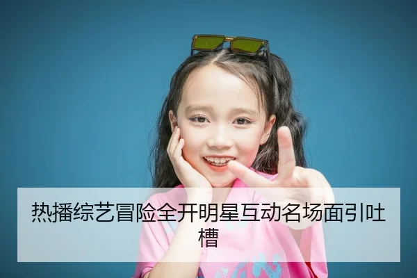 热播综艺冒险全开明星互动名场面引吐槽